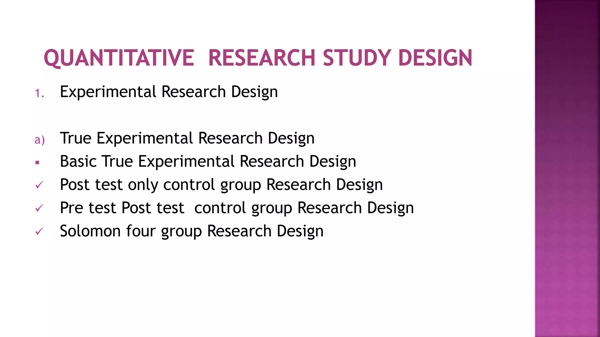 1. Experimental Research Design
a) True Experimental Research Design
 Basic True Experimental Research Design
 Post test only control group Research Design
 Pre test Post test control group Research Design
 Solomon four group Research Design
 