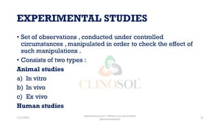 EXPERIMENTAL STUDIES
• Set of observations , conducted under controlled
circumstances , manipulated in order to check the effect of
such manipulations .
• Consists of two types :
Animal studies
a) In vitro
b) In vivo
c) Ex vivo
Human studies
11/1/2022
www.clinosol.com | follow us on social media
@clinosolresearch
12
 