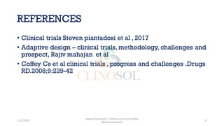 REFERENCES
• Clinical trials Steven piantadosi et al , 2017
• Adaptive design – clinical trials, methodology, challenges and
prospect, Rajiv mahajan et al
• Coffey Cs et al clinical trials , progress and challenges .Drugs
RD.2008;9:229-42
11/1/2022
www.clinosol.com | follow us on social media
@clinosolresearch
15
 