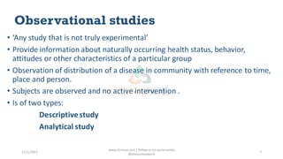 Observational studies
• ‘Any study that is not truly experimental’
• Provide information about naturally occurring health status, behavior,
attitudes or other characteristics of a particular group
• Observation of distribution of a disease in community with reference to time,
place and person.
• Subjects are observed and no active intervention .
• Is of two types:
Descriptivestudy
Analytical study
11/1/2022
www.clinosol.com | follow us on social media
@clinosolresearch
7
 