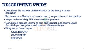 DESCRIPTIVE STUDY
• Describes the various characteristics of the study without
causation
• Key features - Absence of comparison group and non- intervention
• Helps in describing ADR occurrence in patients
• Conducted disease is new or rare and is much not known about
the etiology , symptoms and disease characteristics.
• They are of three types
CASE REPORT
CASE SERIES
SURVEYS
11/1/2022
www.clinosol.com | follow us on social media
@clinosolresearch
8
 