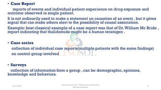 • Case Report
reports of events and individual patient experience on drug exposure and
outcome observed in single patient.
It is not ordinarily used to make a statement on causation of an event , but it gives
signal that can make others alert to the possibility of causal association.
Example: best classical example of a case report was that of Dr.William Mc Bride ,
report indicating that thalidomide might be a human teratogen .
• Case series
collection of individual case reports(multiple patients with the same findings)
no control group involved
• Surveys
collection of information from a group , can be demographic, opinions,
knowledge and behaviors.
11/1/2022
www.clinosol.com | follow us on social media
@clinosolresearch
9
 