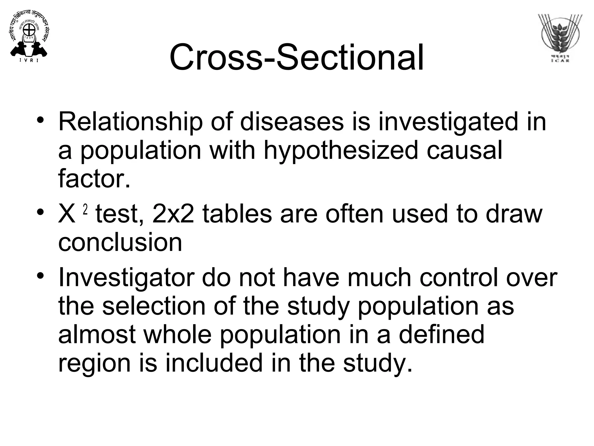 Cross-Sectional
• Relationship of diseases is investigated in
a population with hypothesized causal
factor.
• X 2
test, 2x2 tables are often used to draw
conclusion
• Investigator do not have much control over
the selection of the study population as
almost whole population in a defined
region is included in the study.
 