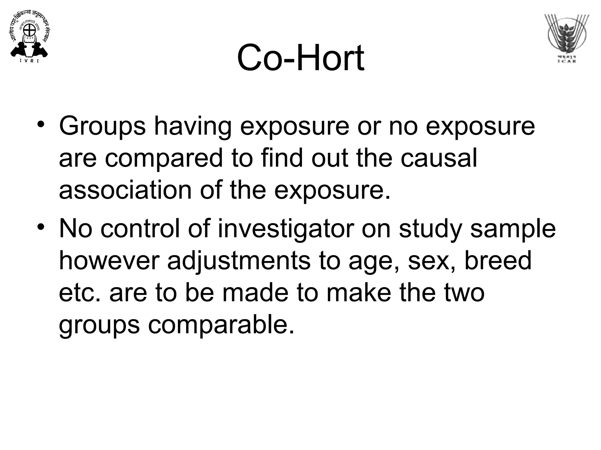 Co-Hort
• Groups having exposure or no exposure
are compared to find out the causal
association of the exposure.
• No control of investigator on study sample
however adjustments to age, sex, breed
etc. are to be made to make the two
groups comparable.
 