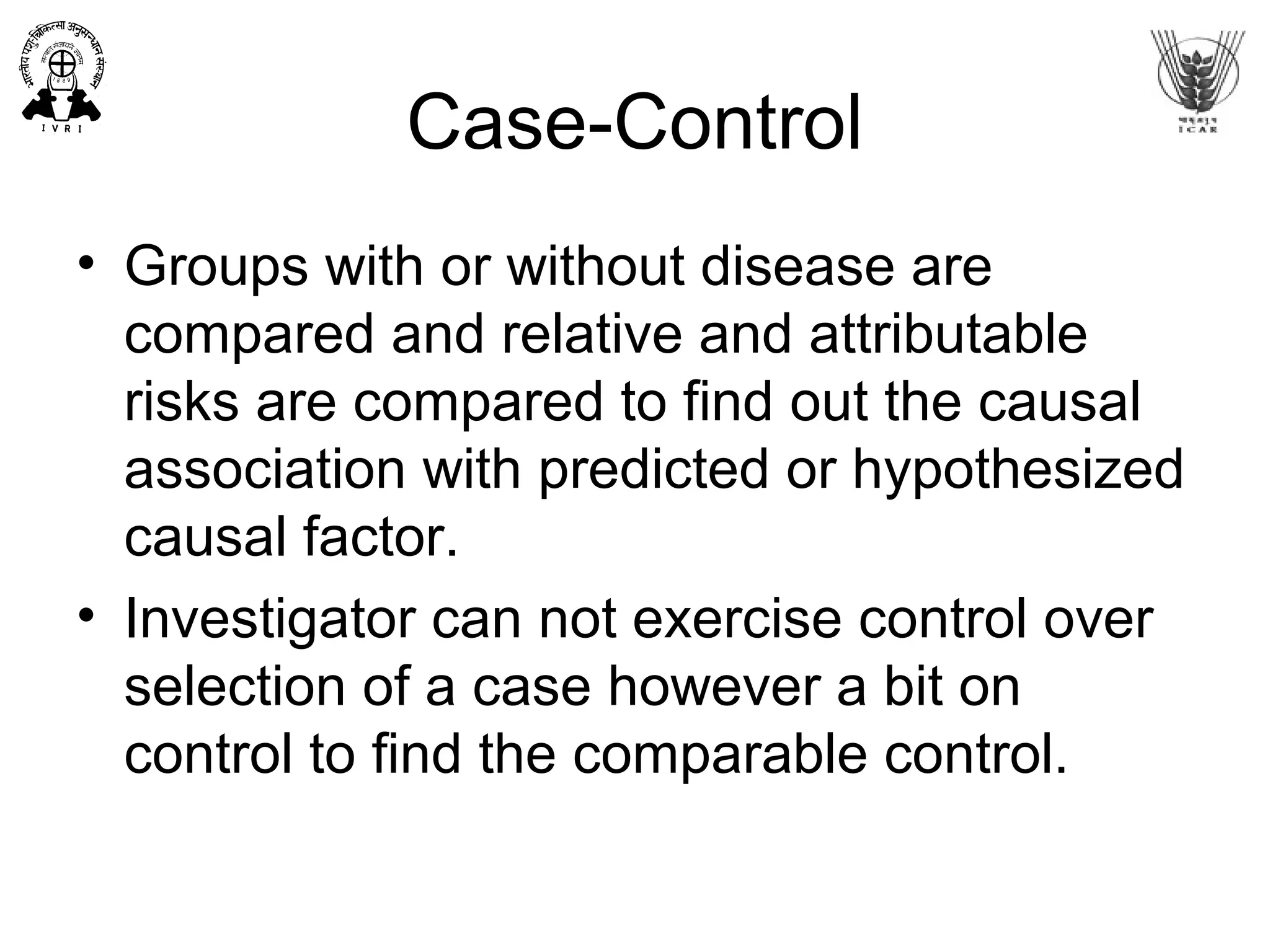 Case-Control
• Groups with or without disease are
compared and relative and attributable
risks are compared to find out the causal
association with predicted or hypothesized
causal factor.
• Investigator can not exercise control over
selection of a case however a bit on
control to find the comparable control.
 