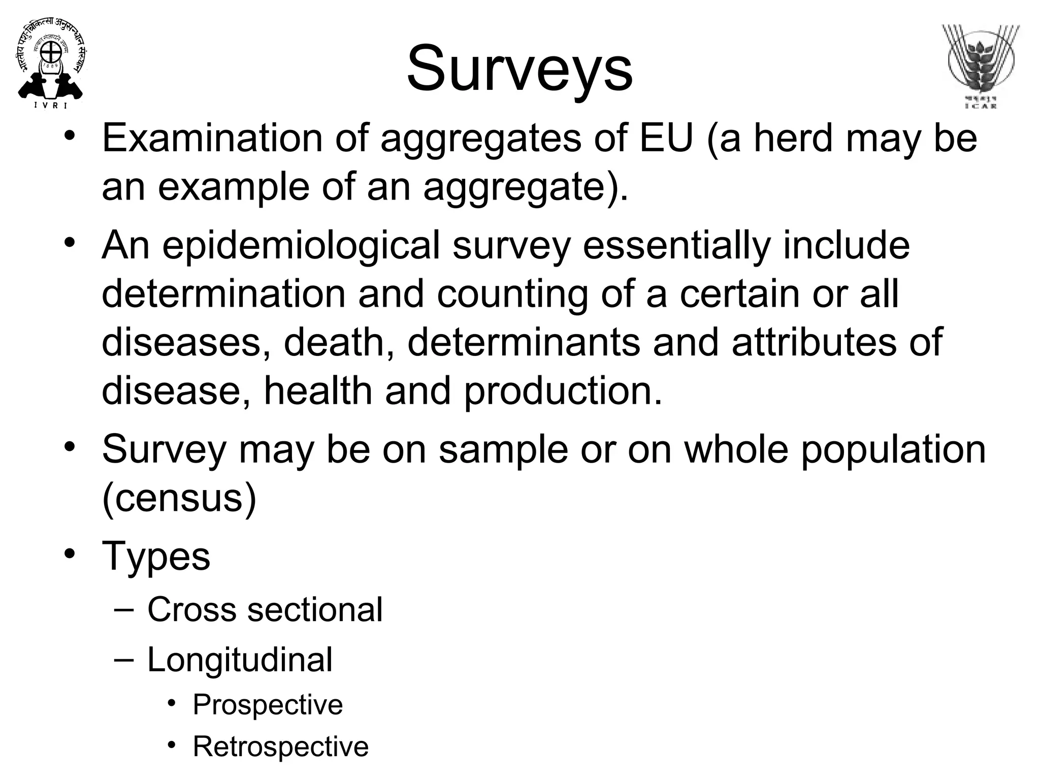 Surveys
• Examination of aggregates of EU (a herd may be
an example of an aggregate).
• An epidemiological survey essentially include
determination and counting of a certain or all
diseases, death, determinants and attributes of
disease, health and production.
• Survey may be on sample or on whole population
(census)
• Types
– Cross sectional
– Longitudinal
• Prospective
• Retrospective
 