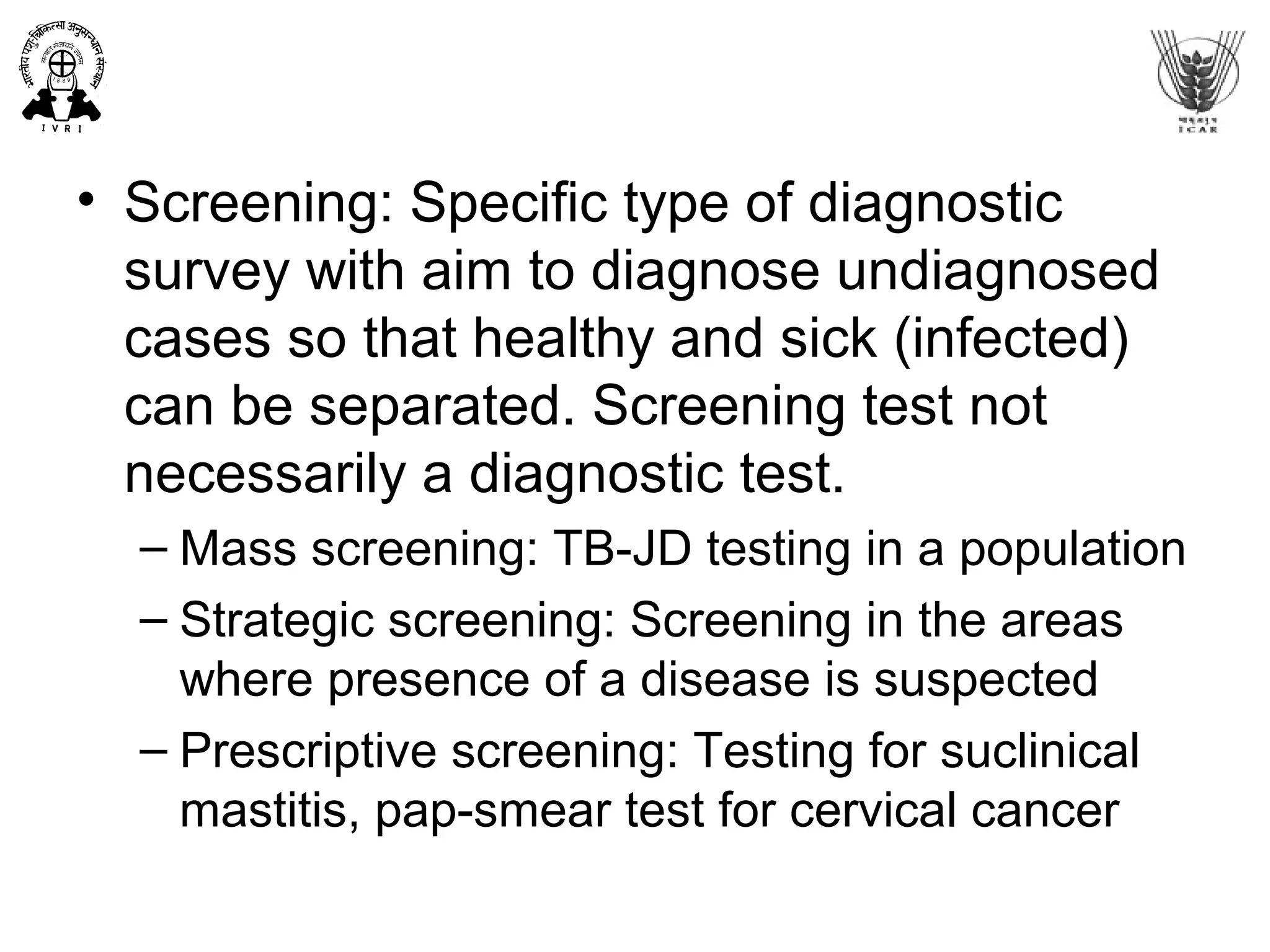 • Screening: Specific type of diagnostic
survey with aim to diagnose undiagnosed
cases so that healthy and sick (infected)
can be separated. Screening test not
necessarily a diagnostic test.
– Mass screening: TB-JD testing in a population
– Strategic screening: Screening in the areas
where presence of a disease is suspected
– Prescriptive screening: Testing for suclinical
mastitis, pap-smear test for cervical cancer
 