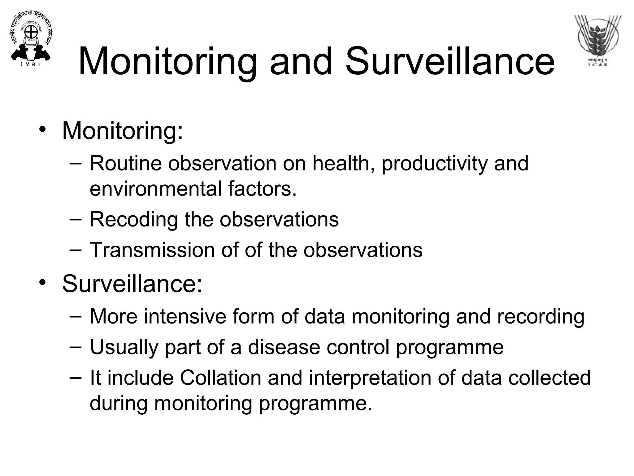 Monitoring and Surveillance
• Monitoring:
– Routine observation on health, productivity and
environmental factors.
– Recoding the observations
– Transmission of of the observations
• Surveillance:
– More intensive form of data monitoring and recording
– Usually part of a disease control programme
– It include Collation and interpretation of data collected
during monitoring programme.
 