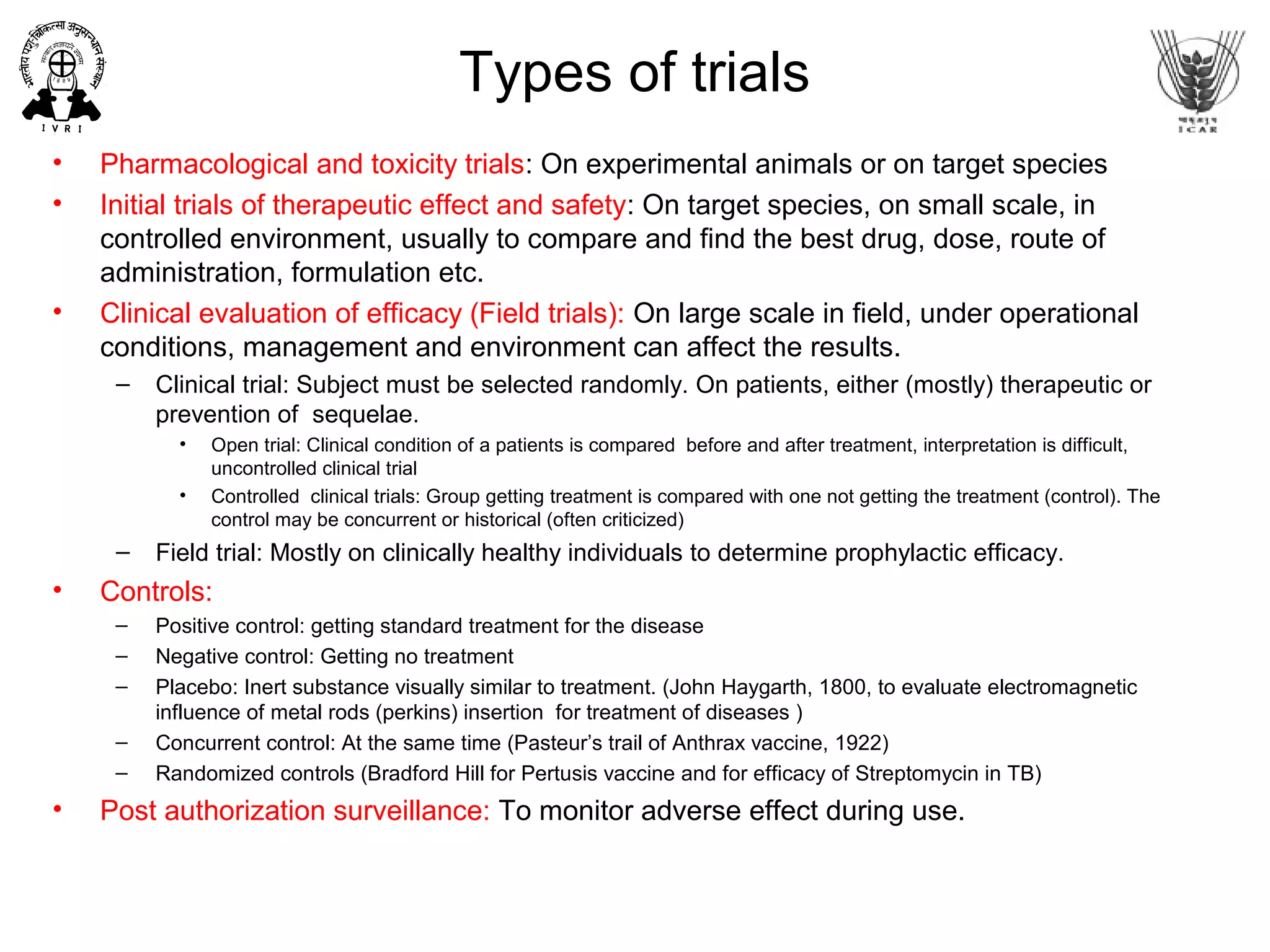 Types of trials
• Pharmacological and toxicity trials: On experimental animals or on target species
• Initial trials of therapeutic effect and safety: On target species, on small scale, in
controlled environment, usually to compare and find the best drug, dose, route of
administration, formulation etc.
• Clinical evaluation of efficacy (Field trials): On large scale in field, under operational
conditions, management and environment can affect the results.
– Clinical trial: Subject must be selected randomly. On patients, either (mostly) therapeutic or
prevention of sequelae.
• Open trial: Clinical condition of a patients is compared before and after treatment, interpretation is difficult,
uncontrolled clinical trial
• Controlled clinical trials: Group getting treatment is compared with one not getting the treatment (control). The
control may be concurrent or historical (often criticized)
– Field trial: Mostly on clinically healthy individuals to determine prophylactic efficacy.
• Controls:
– Positive control: getting standard treatment for the disease
– Negative control: Getting no treatment
– Placebo: Inert substance visually similar to treatment. (John Haygarth, 1800, to evaluate electromagnetic
influence of metal rods (perkins) insertion for treatment of diseases )
– Concurrent control: At the same time (Pasteur’s trail of Anthrax vaccine, 1922)
– Randomized controls (Bradford Hill for Pertusis vaccine and for efficacy of Streptomycin in TB)
• Post authorization surveillance: To monitor adverse effect during use.
 