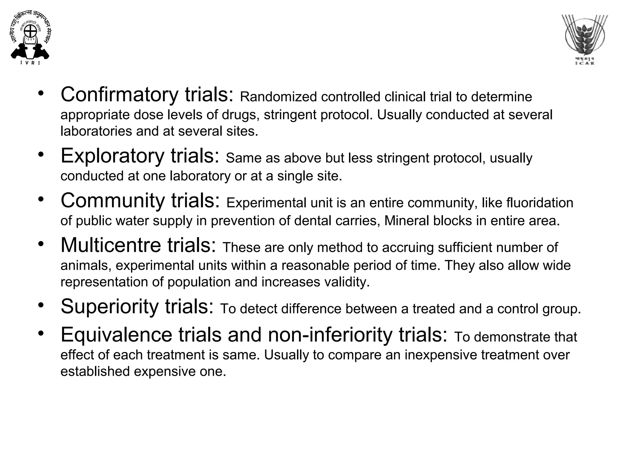 • Confirmatory trials: Randomized controlled clinical trial to determine
appropriate dose levels of drugs, stringent protocol. Usually conducted at several
laboratories and at several sites.
• Exploratory trials: Same as above but less stringent protocol, usually
conducted at one laboratory or at a single site.
• Community trials: Experimental unit is an entire community, like fluoridation
of public water supply in prevention of dental carries, Mineral blocks in entire area.
• Multicentre trials: These are only method to accruing sufficient number of
animals, experimental units within a reasonable period of time. They also allow wide
representation of population and increases validity.
• Superiority trials: To detect difference between a treated and a control group.
• Equivalence trials and non-inferiority trials: To demonstrate that
effect of each treatment is same. Usually to compare an inexpensive treatment over
established expensive one.
 