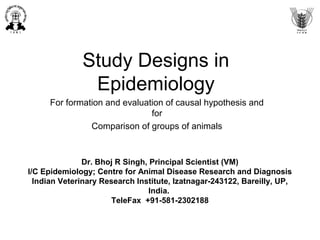 Study Designs in
Epidemiology
For formation and evaluation of causal hypothesis and
for
Comparison of groups of animals
Dr. Bhoj R Singh, Principal Scientist (VM)
I/C Epidemiology; Centre for Animal Disease Research and Diagnosis
Indian Veterinary Research Institute, Izatnagar-243122, Bareilly, UP,
India.
TeleFax +91-581-2302188
 