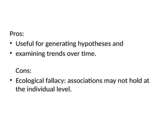 Pros:
• Useful for generating hypotheses and
• examining trends over time.
Cons:
• Ecological fallacy: associations may not hold at
the individual level.
 