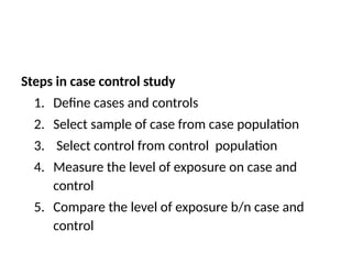 Steps in case control study
1. Define cases and controls
2. Select sample of case from case population
3. Select control from control population
4. Measure the level of exposure on case and
control
5. Compare the level of exposure b/n case and
control
 