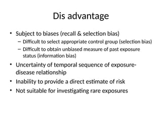 Dis advantage
• Subject to biases (recall & selection bias)
– Difficult to select appropriate control group (selection bias)
– Difficult to obtain unbiased measure of past exposure
status (information bias)
• Uncertainty of temporal sequence of exposure-
disease relationship
• Inability to provide a direct estimate of risk
• Not suitable for investigating rare exposures
 