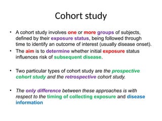 Cohort study
• A cohort study involves one or more groups of subjects,
defined by their exposure status, being followed through
time to identify an outcome of interest (usually disease onset).
• The aim is to determine whether initial exposure status
influences risk of subsequent disease.
• Two particular types of cohort study are the prospective
cohort study and the retrospective cohort study.
• The only difference between these approaches is with
respect to the timing of collecting exposure and disease
information
 