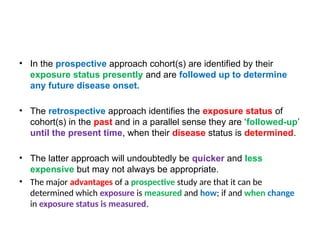 • In the prospective approach cohort(s) are identified by their
exposure status presently and are followed up to determine
any future disease onset.
• The retrospective approach identifies the exposure status of
cohort(s) in the past and in a parallel sense they are ‘followed-up’
until the present time, when their disease status is determined.
• The latter approach will undoubtedly be quicker and less
expensive but may not always be appropriate.
• The major advantages of a prospective study are that it can be
determined which exposure is measured and how; if and when change
in exposure status is measured.
 