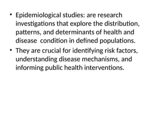 • Epidemiological studies: are research
investigations that explore the distribution,
patterns, and determinants of health and
disease condition in defined populations.
• They are crucial for identifying risk factors,
understanding disease mechanisms, and
informing public health interventions.
 