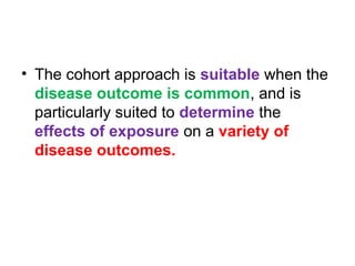 • The cohort approach is suitable when the
disease outcome is common, and is
particularly suited to determine the
effects of exposure on a variety of
disease outcomes.
 