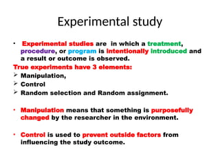 Experimental study
• Experimental studies are in which a treatment,
procedure, or program is intentionally introduced and
a result or outcome is observed.
True experiments have 3 elements:
 Manipulation,
 Control
 Random selection and Random assignment.
• Manipulation means that something is purposefully
changed by the researcher in the environment.
• Control is used to prevent outside factors from
influencing the study outcome.
 