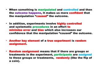 • When something is manipulated and controlled and then
the outcome happens, it makes us more confident that
the manipulation “caused” the outcome.
• In addition, experiments involve highly controlled
and systematic procedures in an effort to
minimize error and bias which also increases our
confidence that the manipulation “caused” the outcome.
• Another key element of a true experiment is random
assignment.
• Random assignment means that if there are groups or
treatments in the experiment, participants are assigned
to these groups or treatments, randomly (like the flip of
a coin).
 