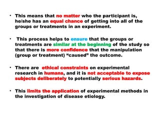 • This means that no matter who the participant is,
he/she has an equal chance of getting into all of the
groups or treatments in an experiment.
• This process helps to ensure that the groups or
treatments are similar at the beginning of the study so
that there is more confidence that the manipulation
(group or treatment) “caused” the outcome.
• There are ethical constraints on experimental
research in humans, and it is not acceptable to expose
subjects deliberately to potentially serious hazards.
• This limits the application of experimental methods in
the investigation of disease etiology.
 