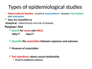 Types of epidemiological studies
• Observational Studies - examine associations between risk factors
and outcomes.
 they are classified as
Analytical - determinants and risk of disease.
Purpose/ Aim
 Search for cause and effect.
Why?? How??
 Quantify the association between exposure and outcome
 Measure of association
 Test hypothesis about causal relationship
• Proof Vs Sufficient evidence
 