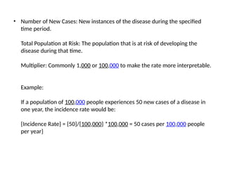 • Number of New Cases: New instances of the disease during the specified
time period.
Total Population at Risk: The population that is at risk of developing the
disease during that time.
Multiplier: Commonly 1,000 or 100,000 to make the rate more interpretable.
Example:
If a population of 100,000 people experiences 50 new cases of a disease in
one year, the incidence rate would be:
{Incidence Rate} = {50}/{100,000} *100,000 = 50 cases per 100,000 people
per year}
 