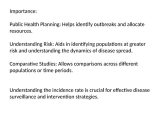 Importance:
Public Health Planning: Helps identify outbreaks and allocate
resources.
Understanding Risk: Aids in identifying populations at greater
risk and understanding the dynamics of disease spread.
Comparative Studies: Allows comparisons across different
populations or time periods.
Understanding the incidence rate is crucial for effective disease
surveillance and intervention strategies.
 