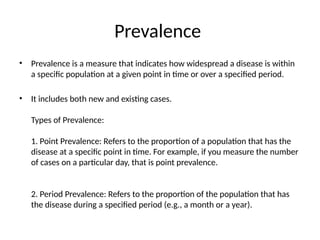 Prevalence
• Prevalence is a measure that indicates how widespread a disease is within
a specific population at a given point in time or over a specified period.
• It includes both new and existing cases.
Types of Prevalence:
1. Point Prevalence: Refers to the proportion of a population that has the
disease at a specific point in time. For example, if you measure the number
of cases on a particular day, that is point prevalence.
2. Period Prevalence: Refers to the proportion of the population that has
the disease during a specified period (e.g., a month or a year).
 