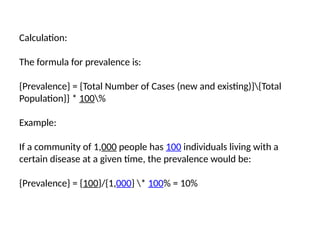 Calculation:
The formula for prevalence is:
{Prevalence} = {Total Number of Cases (new and existing)}{Total
Population}} * 100%
Example:
If a community of 1,000 people has 100 individuals living with a
certain disease at a given time, the prevalence would be:
{Prevalence} = {100}/{1,000} * 100% = 10%
 