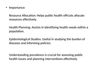 • Importance:
Resource Allocation: Helps public health officials allocate
resources effectively.
Health Planning: Assists in identifying health needs within a
population.
Epidemiological Studies: Useful in studying the burden of
diseases and informing policies.
Understanding prevalence is crucial for assessing public
health issues and planning interventions effectively.
 
