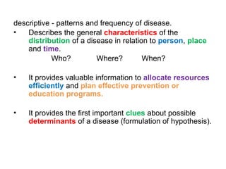 descriptive - patterns and frequency of disease.
• Describes the general characteristics of the
distribution of a disease in relation to person, place
and time.
Who? Where? When?
• It provides valuable information to allocate resources
efficiently and plan effective prevention or
education programs.
• It provides the first important clues about possible
determinants of a disease (formulation of hypothesis).
 