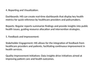 4. Reporting and Visualization:
Dashboards: HIS can create real-time dashboards that display key health
metrics for quick reference by healthcare providers and policymakers.
Reports: Regular reports summarize findings and provide insights into public
health issues, guiding resource allocation and intervention strategies.
5. Feedback and Improvement:
Stakeholder Engagement: HIS allows for the integration of feedback from
healthcare providers and patients, facilitating continuous improvement in
health services.
Quality Improvement Initiatives: Data insights drive initiatives aimed at
improving patient care and health outcomes.
 