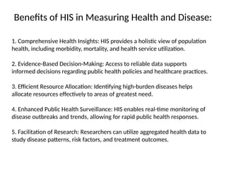 Benefits of HIS in Measuring Health and Disease:
1. Comprehensive Health Insights: HIS provides a holistic view of population
health, including morbidity, mortality, and health service utilization.
2. Evidence-Based Decision-Making: Access to reliable data supports
informed decisions regarding public health policies and healthcare practices.
3. Efficient Resource Allocation: Identifying high-burden diseases helps
allocate resources effectively to areas of greatest need.
4. Enhanced Public Health Surveillance: HIS enables real-time monitoring of
disease outbreaks and trends, allowing for rapid public health responses.
5. Facilitation of Research: Researchers can utilize aggregated health data to
study disease patterns, risk factors, and treatment outcomes.
 