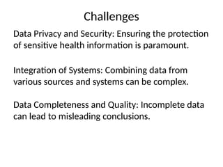 Challenges
Data Privacy and Security: Ensuring the protection
of sensitive health information is paramount.
Integration of Systems: Combining data from
various sources and systems can be complex.
Data Completeness and Quality: Incomplete data
can lead to misleading conclusions.
 