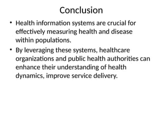 Conclusion
• Health information systems are crucial for
effectively measuring health and disease
within populations.
• By leveraging these systems, healthcare
organizations and public health authorities can
enhance their understanding of health
dynamics, improve service delivery.
 