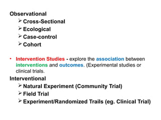 Observational
Cross-Sectional
Ecological
Case-control
Cohort
• Intervention Studies - explore the association between
interventions and outcomes. (Experimental studies or
clinical trials.
Interventional
Natural Experiment (Community Trial)
Field Trial
Experiment/Randomized Trails (eg. Clinical Trial)
 