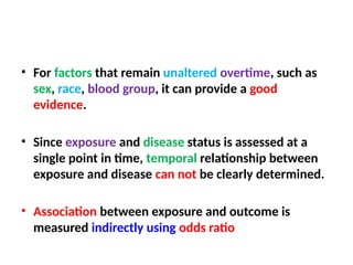 • For factors that remain unaltered overtime, such as
sex, race, blood group, it can provide a good
evidence.
• Since exposure and disease status is assessed at a
single point in time, temporal relationship between
exposure and disease can not be clearly determined.
• Association between exposure and outcome is
measured indirectly using odds ratio
 