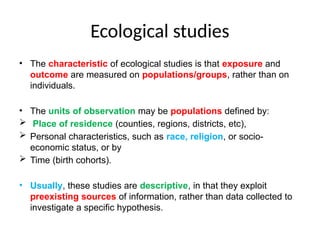 Ecological studies
• The characteristic of ecological studies is that exposure and
outcome are measured on populations/groups, rather than on
individuals.
• The units of observation may be populations defined by:
 Place of residence (counties, regions, districts, etc),
 Personal characteristics, such as race, religion, or socio-
economic status, or by
 Time (birth cohorts).
• Usually, these studies are descriptive, in that they exploit
preexisting sources of information, rather than data collected to
investigate a specific hypothesis.
 
