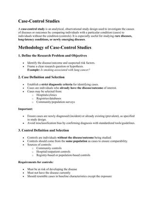 Case-Control Studies
A case-control study is an analytical, observational study design used to investigate the causes
of diseases or outcomes by comparing individuals with a particular condition (cases) to
individuals without the condition (controls). It is especially useful for studying rare diseases,
long-latency conditions, or newly emerging diseases.
Methodology of Case-Control Studies
1. Define the Research Problem and Objectives
• Identify the disease/outcome and suspected risk factors.
• Frame a clear research question or hypothesis.
Example: Is smoking associated with lung cancer?
2. Case Definition and Selection
• Establish a strict diagnostic criteria for identifying cases.
• Cases are individuals who already have the disease/outcome of interest.
• Cases may be selected from:
o Hospitals/clinics
o Registries/databases
o Community/population surveys
Important:
• Ensure cases are newly diagnosed (incident) or already existing (prevalent), as specified
in study design.
• Avoid misclassification bias by confirming diagnosis with standardized tools/guidelines.
3. Control Definition and Selection
• Controls are individuals without the disease/outcome being studied.
• Controls should come from the same population as cases to ensure comparability.
• Sources of controls:
o Community controls
o Hospital/outpatient controls
o Registry-based or population-based controls
Requirements for controls:
• Must be at risk of developing the disease
• Must not have the disease currently
• Should resemble cases in baseline characteristics except the exposure
 