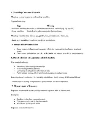 4. Matching Cases and Controls
Matching is done to remove confounding variables.
Types of matching:
Type Meaning
Individual matching Each case is matched to one or more controls (e.g., by age/sex)
Group matching Controls selected to match distribution of cases
Matching variables may include age, gender, race, socioeconomic status, etc.
Avoid over-matching, which may mask true associations.
5. Sample Size Determination
• Based on expected exposure frequency, effect size (odds ratio), significance level, and
power.
• Case-control studies often use a 1:1 or 1:2 ratio, but may go up to 1:4 to increase power.
6. Data Collection on Exposure and Risk Factors
Use standardized tools:
• Interviews / structured questionnaires
• Medical and pharmacy records
• Laboratory investigations or biomarker data
• Past treatment history, lifestyle information, occupational exposure
Record potential confounders like smoking, alcohol use, family history, BMI, comorbidities.
Minimize recall bias by using validated questionnaires and medical records.
7. Measurement of Exposure
Exposure refers to risk factors or drug/treatment exposure prior to disease onset.
Examples:
• Smoking before lung cancer diagnosis
• Oral contraceptive use before thrombosis
• NSAID use before peptic ulcer
Exposure assessment must be:
 