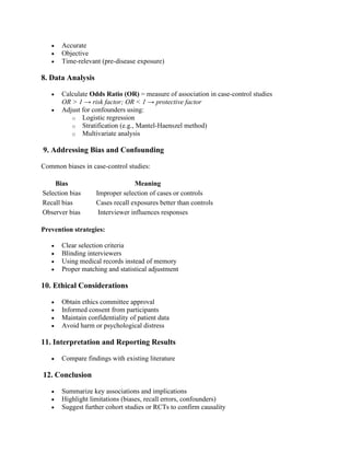 • Accurate
• Objective
• Time-relevant (pre-disease exposure)
8. Data Analysis
• Calculate Odds Ratio (OR) = measure of association in case-control studies
OR > 1 → risk factor; OR < 1 → protective factor
• Adjust for confounders using:
o Logistic regression
o Stratification (e.g., Mantel-Haenszel method)
o Multivariate analysis
9. Addressing Bias and Confounding
Common biases in case-control studies:
Bias Meaning
Selection bias Improper selection of cases or controls
Recall bias Cases recall exposures better than controls
Observer bias Interviewer influences responses
Prevention strategies:
• Clear selection criteria
• Blinding interviewers
• Using medical records instead of memory
• Proper matching and statistical adjustment
10. Ethical Considerations
• Obtain ethics committee approval
• Informed consent from participants
• Maintain confidentiality of patient data
• Avoid harm or psychological distress
11. Interpretation and Reporting Results
• Compare findings with existing literature
12. Conclusion
• Summarize key associations and implications
• Highlight limitations (biases, recall errors, confounders)
• Suggest further cohort studies or RCTs to confirm causality
 