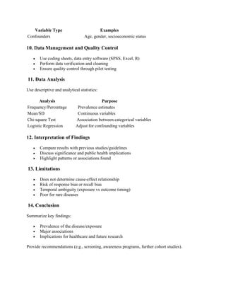 Variable Type Examples
Confounders Age, gender, socioeconomic status
10. Data Management and Quality Control
• Use coding sheets, data entry software (SPSS, Excel, R)
• Perform data verification and cleaning
• Ensure quality control through pilot testing
11. Data Analysis
Use descriptive and analytical statistics:
Analysis Purpose
Frequency/Percentage Prevalence estimates
Mean/SD Continuous variables
Chi-square Test Association between categorical variables
Logistic Regression Adjust for confounding variables
12. Interpretation of Findings
• Compare results with previous studies/guidelines
• Discuss significance and public health implications
• Highlight patterns or associations found
13. Limitations
• Does not determine cause-effect relationship
• Risk of response bias or recall bias
• Temporal ambiguity (exposure vs outcome timing)
• Poor for rare diseases
14. Conclusion
Summarize key findings:
• Prevalence of the disease/exposure
• Major associations
• Implications for healthcare and future research
Provide recommendations (e.g., screening, awareness programs, further cohort studies).
 