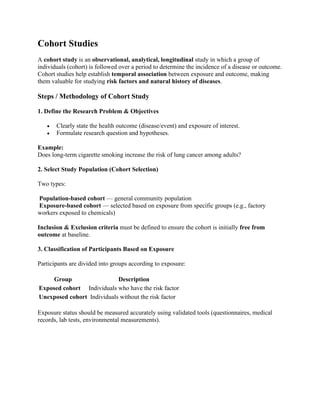 Cohort Studies
A cohort study is an observational, analytical, longitudinal study in which a group of
individuals (cohort) is followed over a period to determine the incidence of a disease or outcome.
Cohort studies help establish temporal association between exposure and outcome, making
them valuable for studying risk factors and natural history of diseases.
Steps / Methodology of Cohort Study
1. Define the Research Problem & Objectives
• Clearly state the health outcome (disease/event) and exposure of interest.
• Formulate research question and hypotheses.
Example:
Does long-term cigarette smoking increase the risk of lung cancer among adults?
2. Select Study Population (Cohort Selection)
Two types:
Population-based cohort — general community population
Exposure-based cohort — selected based on exposure from specific groups (e.g., factory
workers exposed to chemicals)
Inclusion & Exclusion criteria must be defined to ensure the cohort is initially free from
outcome at baseline.
3. Classification of Participants Based on Exposure
Participants are divided into groups according to exposure:
Group Description
Exposed cohort Individuals who have the risk factor
Unexposed cohort Individuals without the risk factor
Exposure status should be measured accurately using validated tools (questionnaires, medical
records, lab tests, environmental measurements).
 