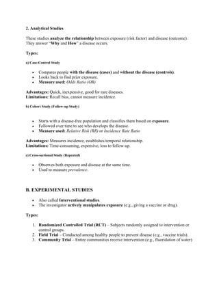 2. Analytical Studies
These studies analyze the relationship between exposure (risk factor) and disease (outcome).
They answer “Why and How” a disease occurs.
Types:
a) Case-Control Study
• Compares people with the disease (cases) and without the disease (controls).
• Looks back to find prior exposure.
• Measure used: Odds Ratio (OR)
Advantages: Quick, inexpensive, good for rare diseases.
Limitations: Recall bias, cannot measure incidence.
b) Cohort Study (Follow-up Study)
• Starts with a disease-free population and classifies them based on exposure.
• Followed over time to see who develops the disease.
• Measure used: Relative Risk (RR) or Incidence Rate Ratio
Advantages: Measures incidence, establishes temporal relationship.
Limitations: Time-consuming, expensive, loss to follow-up.
c) Cross-sectional Study (Repeated)
• Observes both exposure and disease at the same time.
• Used to measure prevalence.
B. EXPERIMENTAL STUDIES
• Also called Interventional studies.
• The investigator actively manipulates exposure (e.g., giving a vaccine or drug).
Types:
1. Randomized Controlled Trial (RCT) – Subjects randomly assigned to intervention or
control groups.
2. Field Trial – Conducted among healthy people to prevent disease (e.g., vaccine trials).
3. Community Trial – Entire communities receive intervention (e.g., fluoridation of water)
 
