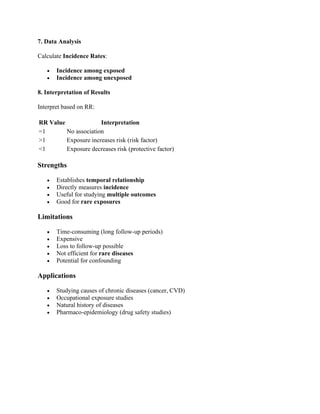 7. Data Analysis
Calculate Incidence Rates:
• Incidence among exposed
• Incidence among unexposed
8. Interpretation of Results
Interpret based on RR:
RR Value Interpretation
=1 No association
>1 Exposure increases risk (risk factor)
<1 Exposure decreases risk (protective factor)
Strengths
• Establishes temporal relationship
• Directly measures incidence
• Useful for studying multiple outcomes
• Good for rare exposures
Limitations
• Time-consuming (long follow-up periods)
• Expensive
• Loss to follow-up possible
• Not efficient for rare diseases
• Potential for confounding
Applications
• Studying causes of chronic diseases (cancer, CVD)
• Occupational exposure studies
• Natural history of diseases
• Pharmaco-epidemiology (drug safety studies)
 