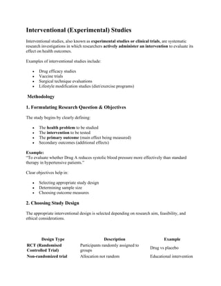 Interventional (Experimental) Studies
Interventional studies, also known as experimental studies or clinical trials, are systematic
research investigations in which researchers actively administer an intervention to evaluate its
effect on health outcomes.
Examples of interventional studies include:
• Drug efficacy studies
• Vaccine trials
• Surgical technique evaluations
• Lifestyle modification studies (diet/exercise programs)
Methodology
1. Formulating Research Question & Objectives
The study begins by clearly defining:
• The health problem to be studied
• The intervention to be tested
• The primary outcome (main effect being measured)
• Secondary outcomes (additional effects)
Example:
“To evaluate whether Drug A reduces systolic blood pressure more effectively than standard
therapy in hypertensive patients.”
Clear objectives help in:
• Selecting appropriate study design
• Determining sample size
• Choosing outcome measures
2. Choosing Study Design
The appropriate interventional design is selected depending on research aim, feasibility, and
ethical considerations.
Design Type Description Example
RCT (Randomised
Controlled Trial)
Participants randomly assigned to
groups
Drug vs placebo
Non-randomized trial Allocation not random Educational intervention
 