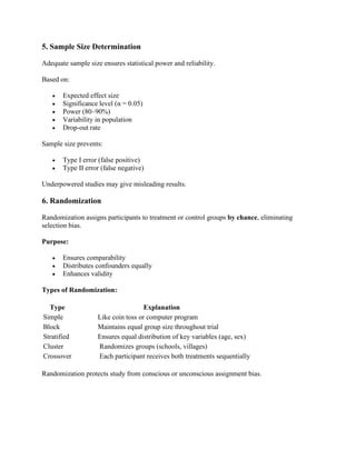 5. Sample Size Determination
Adequate sample size ensures statistical power and reliability.
Based on:
• Expected effect size
• Significance level (α = 0.05)
• Power (80–90%)
• Variability in population
• Drop-out rate
Sample size prevents:
• Type I error (false positive)
• Type II error (false negative)
Underpowered studies may give misleading results.
6. Randomization
Randomization assigns participants to treatment or control groups by chance, eliminating
selection bias.
Purpose:
• Ensures comparability
• Distributes confounders equally
• Enhances validity
Types of Randomization:
Type Explanation
Simple Like coin toss or computer program
Block Maintains equal group size throughout trial
Stratified Ensures equal distribution of key variables (age, sex)
Cluster Randomizes groups (schools, villages)
Crossover Each participant receives both treatments sequentially
Randomization protects study from conscious or unconscious assignment bias.
 