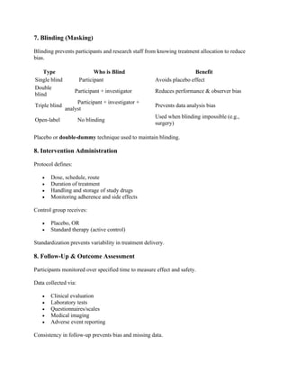 7. Blinding (Masking)
Blinding prevents participants and research staff from knowing treatment allocation to reduce
bias.
Type Who is Blind Benefit
Single blind Participant Avoids placebo effect
Double
blind
Participant + investigator Reduces performance & observer bias
Triple blind
Participant + investigator +
analyst
Prevents data analysis bias
Open-label No blinding
Used when blinding impossible (e.g.,
surgery)
Placebo or double-dummy technique used to maintain blinding.
8. Intervention Administration
Protocol defines:
• Dose, schedule, route
• Duration of treatment
• Handling and storage of study drugs
• Monitoring adherence and side effects
Control group receives:
• Placebo, OR
• Standard therapy (active control)
Standardization prevents variability in treatment delivery.
8. Follow-Up & Outcome Assessment
Participants monitored over specified time to measure effect and safety.
Data collected via:
• Clinical evaluation
• Laboratory tests
• Questionnaires/scales
• Medical imaging
• Adverse event reporting
Consistency in follow-up prevents bias and missing data.
 