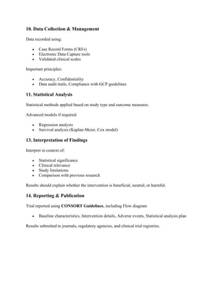10. Data Collection & Management
Data recorded using:
• Case Record Forms (CRFs)
• Electronic Data Capture tools
• Validated clinical scales
Important principles:
• Accuracy, Confidentiality
• Data audit trails, Compliance with GCP guidelines
11. Statistical Analysis
Statistical methods applied based on study type and outcome measures.
Advanced models if required:
• Regression analysis
• Survival analysis (Kaplan-Meier, Cox model)
13. Interpretation of Findings
Interpret in context of:
• Statistical significance
• Clinical relevance
• Study limitations
• Comparison with previous research
Results should explain whether the intervention is beneficial, neutral, or harmful.
14. Reporting & Publication
Trial reported using CONSORT Guidelines, including Flow diagram
• Baseline characteristics, Intervention details, Adverse events, Statistical analysis plan
Results submitted to journals, regulatory agencies, and clinical trial registries.
 